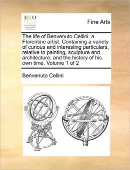 The life of Benvenuto Cellini: a Florentine artist. Containing a variety of curious and interesting particulars, relative to painting, sculpture and architecture; and the history of his own time. Volume 1 of 2