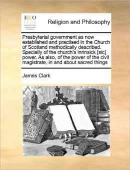 Presbyterial government as now established and practised in the Church of Scotland methodically described. Specially of the church's inrinsick [sic] power. As also, of the power of the civil magistrate, in and about sacred things