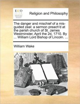 The danger and mischief of a mis-guided zeal: a sermon preach'd at the parish church of St. James Westminster, April the 2d, 1710. By ... William Lord Bishop of Lincoln. ...