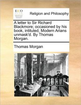 A letter to Sir Richard Blackmore; occasioned by his book, intituled, Modern Arians unmask'd. By Thomas Morgan.