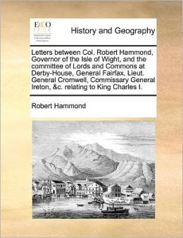 Letters between Col. Robert Hammond, Governor of the Isle of Wight, and the committee of Lords and Commons at Derby-House, General Fairfax, Lieut. General Cromwell, Commissary General Ireton, &c. relating to King Charles I.