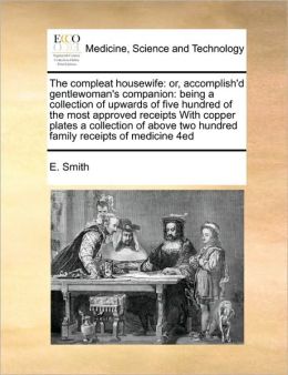 The compleat housewife: or, accomplish'd gentlewoman's companion: being a collection of upwards of five hundred of the most approved receipts With copper plates a collection of above two hundred family receipts of medicine 4ed