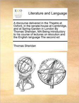 A discourse delivered in the Theatre at Oxford, in the senate-house at Cambridge, and at Spring-Garden in London By Thomas Sheridan, MA Being introductory to his course of lectures on elocution and the English language The second ed
