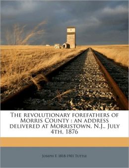 The revolutionary forefathers of Morris County: an address delivered at Morristown, N.J., July 4th, 1876 Joseph F. Tuttle