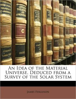 An idea of the material universe, deduced from a survey of the solar system James Ferguson