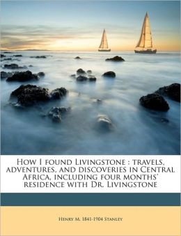 How I found Livingstone: travels, adventures, and discoveries in Central Africa, including four months' residence with Dr. Livingstone Henry M. Stanley