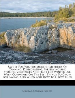 Save It For Winter; Modern Methods Of Canning, Dehydrating, Preserving And Storing Vegetables And Fruit For Winter Use, With Comments On The Best Things To Grow For Saving, And When And How To Grow Them