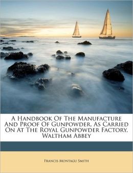 A Handbook Of The Manufacture And Proof Of Gunpowder, As Carried On At The Royal Gunpowder Factory, Waltham Abbey Francis Montagu Smith
