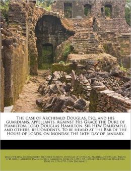 The case of Archibald Douglas, Esq. and his guardians, appellants. Against His Grace the Duke of Hamilton, Lord Douglas Hamilton, Sir Hew Dalrymple, and others, respondents. To be heard at the Bar of the House of Lords, on Monday, the 16th day of January,