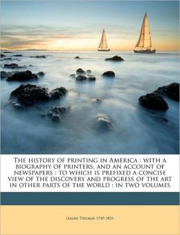 The History of Printing in America: With a Biography of Printers, and an Account of Newspapers : To Which Is Prefixed a Concise View of the Discovery ... Parts of the World : In Two Volumes, Volume 1 Isaiah Thomas