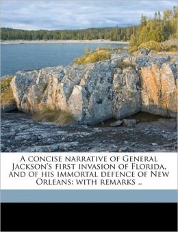 A concise narrative of General Jackson's first invasion of Florida, and of his immortal defence of New-Orleans:: with remarks William Peter Van Ness