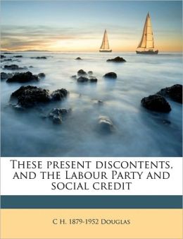 These present discontents, and the Labour Party and social credit C H. 1879-1952 Douglas