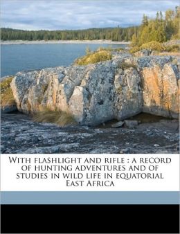 With Flashlight and Rifle: A Record of Hunting Adventures and of Studies in Wild Life in Equatorial East Africa, Volume 1 Carl Georg Schillings