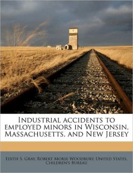 Industrial accidents to employed minors in Wisconsin, Massachusetts, and New Jersey Edith S. Gray, Robert Morse Woodbury and United States. Children's Bureau