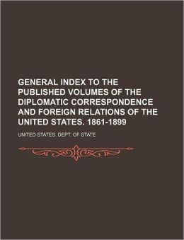General Index to the Published Volumes of the Diplomatic Correspondence and Foreign Relations of the United States. 1861-1899 United States. Dept. Of State