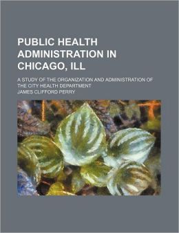 Public Health Administration in Chicago, Ill: A Study of the Organization and Administration of the City Health Department James Clifford Perry