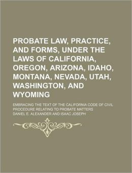 Probate Law, Practice, and Forms, Under the Laws of California, Oregon, Arizona, Idaho, Montana, Nevada, Utah, Washington, and Wyoming Daniel E. Alexander