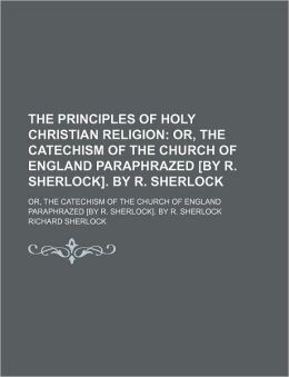 The Principles of Holy Christian Religion; Or, the Catechism of the Church of England Paraphrazed [By R. Sherlock]. by R. Sherlock. Or, the Catechism of the Church of England Paraphrazed [By R. Sherlock]. by R. Sherlock