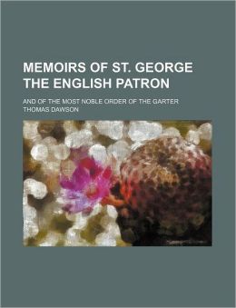 Memoirs of St. George the English Patron; And of the Most Noble Order of the Garter