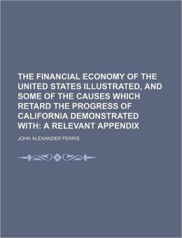 The Financial Economy of the United States illustrated, and some of the causes which retard the progress of California demonstrated with; a relevant Appendix