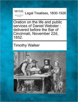 Oration on the life and public services of Daniel Webster: delivered before the Bar of Cincinnati, November 22d, 1852. Timothy Walker