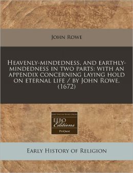 Heavenly-Mindedness, and Earthly-Mindedness in Two Parts: With an Appendix Concerning Laying Hold on Eternal Life / By John Rowe. (1672)