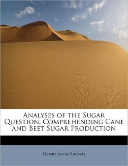Analyses of the Sugar Question, Comprehending Cane and Beet Sugar Production Henry Alvin Brown