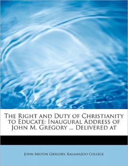 The Right and Duty of Christianity to Educate: Inaugural Address of John M. Gregory ... Delivered at Kalamazoo College and John Milton Gregory