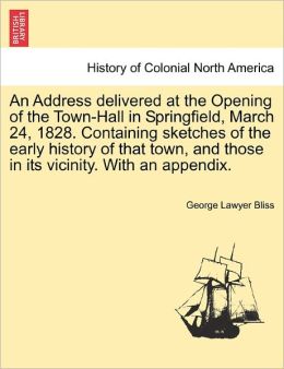 An Address delivered at the Opening of the Town-Hall in Springfield, March 24, 1828. Containing sketches of the early history of that town, and those in its vicinity. With an appendix. George Lawyer Bliss