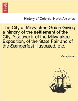The City of Milwaukee Guide ... Giving a history of the settlement ... of the City. A souvenir of the Milwaukee Exposition ..., of the State Fair ... and of the ... SÃ¦ngerfest ... Illustrated, etc. Author Unknown