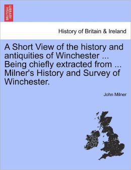 A Short View Of The History And Antiquities Of Winchester ... Being Chiefly Extracted From ... Milner's History And Survey Of Winchester.