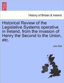 Historical Review Of The Legislative Systems Operative In Ireland, From The Invasion Of Henry The Second To The Union, Etc.