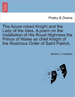 The Azure-robed Knight and the Lady of the Isles. A poem on the installation of His Royal Highness the Prince of Wales as chief Knight of the Illustrious Order of Saint Patrick. James C. Costelloe