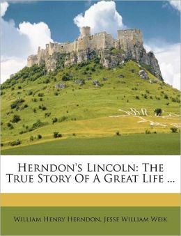 Herndon's Lincoln: The True Story Of A Great Life ... William Henry Herndon and Jesse William Weik
