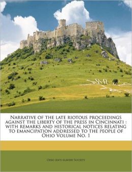 Narrative Of The Late Riotous Proceedings Against The Liberty Of The Press, In Cincinnati: With Remarks And Historical Notices, Relating To Emancipation : Addressed To The People Of Ohio Ohio Anti-slavery Society