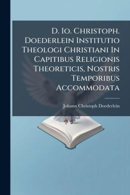 D. Io. Christoph. Doederlein Institutio Theologi Christiani In Capitibus Religionis Theoreticis, Nostris Temporibus Accommodata...