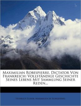 Maximilian Robespierre, Dictator Von Frankreich: Vollst ndige Geschichte Seines Lebens Mit Sammlung Seiner Reden...