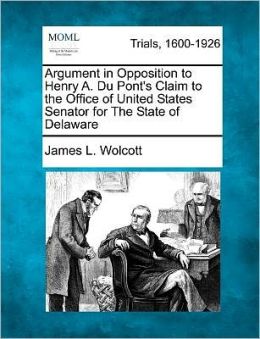 Argument in Opposition to Henry A. Du Pont's Claim to the Office of United States Senator for the State of Delaware James L. Wolcott