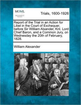 Report of the Trial in an Action for Libel in the Court of Exchequer, before Sir William Alxander, Knt. Lord Chief Baron, and a Common Jury, on Wednesday the 20th of February, 1828.