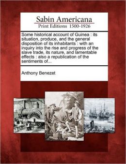 Some Historical Account of Guinea, Its Situation, Produce, and the General Disposition of Its Inhabitants - An Inquiry into the Rise and Progress of the Slave Trade, Its Nature and Lamentable Effects Anthony Benezet