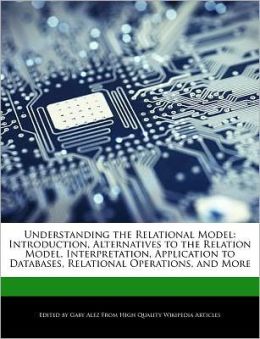 Understanding the Relational Model: Introduction, Alternatives to the Relation Model, Interpretation, Application to Databases, Relational Operations, and More