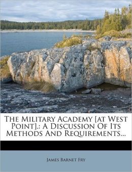 The Military Academy [at West Point]. A Discussion of Its Methods and Requirements James Barnet Fry