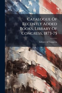 Catalogue Of Recently Added Books, Library Of Congress, 1873-75: With Index To Subjects And Titles...