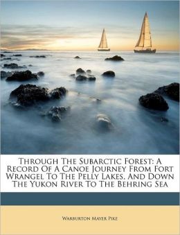 Through the Subarctic Forest A Record of a Canoe Journey From Fort Wrangel to the Pelly Lakes, and Down the Yukon River to the Behring Sea Warburton Mayer Pike