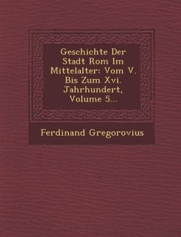 Geschichte Der Stadt Rom Im Mittelalter: Vom V. Bis Zum Xvi. Jahrhundert, Volume 5...