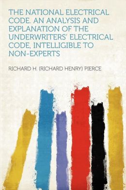 The National Electrical Code An Analysis and Explanation of the Underwriters' Electrical Code, Intelligible to Non-Experts Richard Henry Pierce