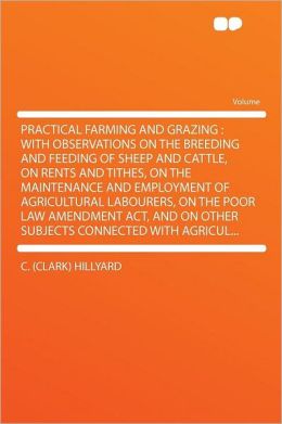 Practical farming and grazing: with observations on the breeding and feeding of sheep and cattle, on rents and tithes, on the maintenance and ... and on other subjects connected with agricu C Hillyard