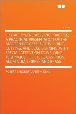 Oxy-Acetylene Welding Practice: A Practical Presentation of the Modern Processes of Welding, Cutting, and Lead Burning, With Special Attention to ... Iron, Aluminum, Copper, and Brass [ 1917 ] Robert Joseph Kehl