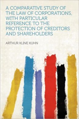 A Comparative Study of the Law of Corporations: With Particular Reference to the Protection of Creditors and Shareholders [1912 ] Arthur Kline Kuhn