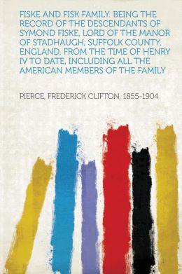 Fiske and Fisk family. Being the record of the descendants of Symond Fiske, lord of the manor of Stadhaugh, Suffolk County, England, from the time of ... all the American members of the family Frederick Clifton Pierce